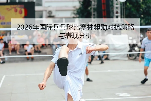 2026年国际乒乓球比赛林昶勋对抗策略与表现分析