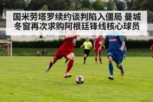 国米劳塔罗续约谈判陷入僵局 曼城冬窗再次求购阿根廷锋线核心球员